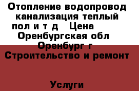 Отопление,водопровод,канализация,теплый пол и.т.д › Цена ­ 100 - Оренбургская обл., Оренбург г. Строительство и ремонт » Услуги   . Оренбургская обл.,Оренбург г.